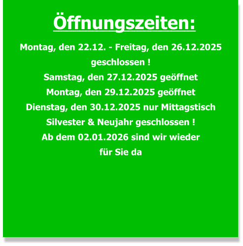 Öffnungszeiten: Montag, den 22.12. - Freitag, den 26.12.2025 geschlossen ! Samstag, den 27.12.2025 geöffnet Montag, den 29.12.2025 geöffnet Dienstag, den 30.12.2025 nur Mittagstisch Silvester & Neujahr geschlossen ! Ab dem 02.01.2026 sind wir wieder für Sie da